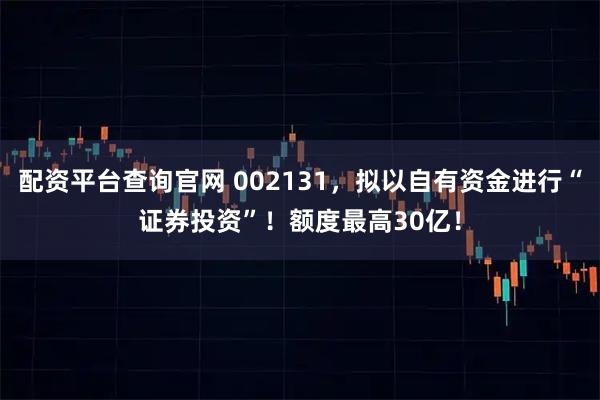 配资平台查询官网 002131，拟以自有资金进行“证券投资”！额度最高30亿！