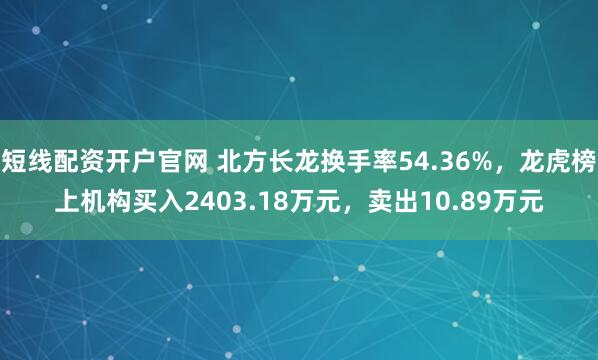 短线配资开户官网 北方长龙换手率54.36%，龙虎榜上机构买入2403.18万元，卖出10.89万元