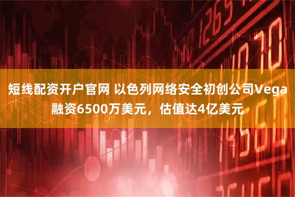 短线配资开户官网 以色列网络安全初创公司Vega融资6500万美元，估值达4亿美元