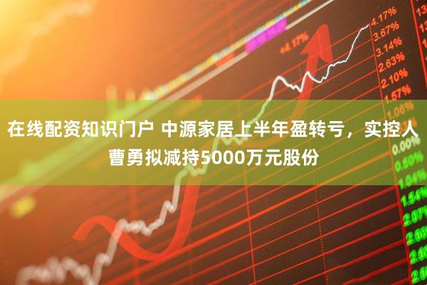 在线配资知识门户 中源家居上半年盈转亏，实控人曹勇拟减持5000万元股份