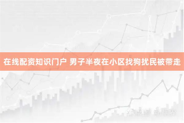 在线配资知识门户 男子半夜在小区找狗扰民被带走