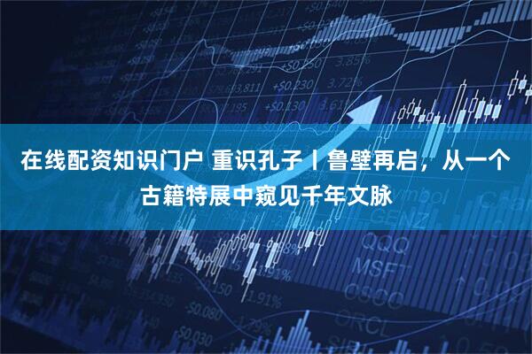 在线配资知识门户 重识孔子丨鲁壁再启，从一个古籍特展中窥见千年文脉