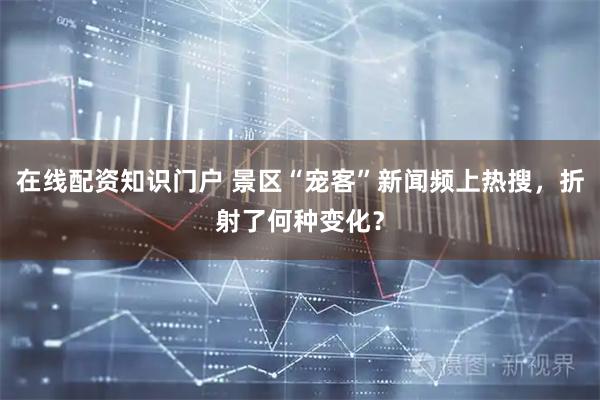 在线配资知识门户 景区“宠客”新闻频上热搜，折射了何种变化？