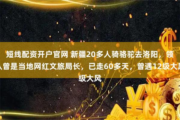 短线配资开户官网 新疆20多人骑骆驼去洛阳，领队曾是当地网红文旅局长，已走60多天，曾遇12级大风