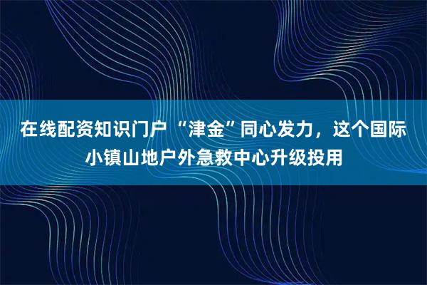 在线配资知识门户 “津金”同心发力，这个国际小镇山地户外急救中心升级投用
