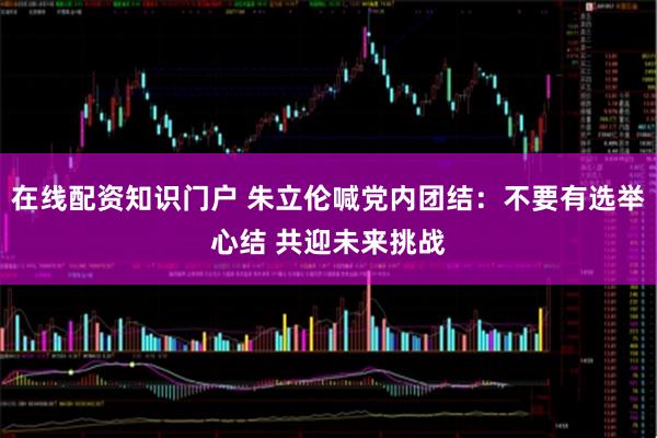 在线配资知识门户 朱立伦喊党内团结：不要有选举心结 共迎未来挑战