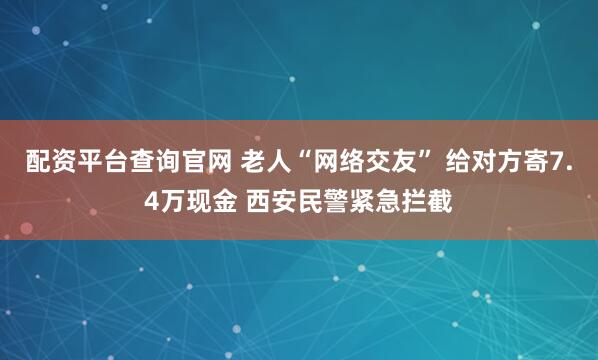 配资平台查询官网 老人“网络交友” 给对方寄7.4万现金 西安民警紧急拦截