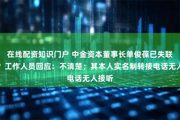 在线配资知识门户 中金资本董事长单俊葆已失联一周？工作人员回应：不清楚；其本人实名制转接电话无人接听