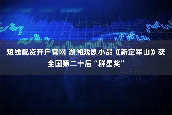 短线配资开户官网 湖湘戏剧小品《新定军山》获全国第二十届“群星奖”