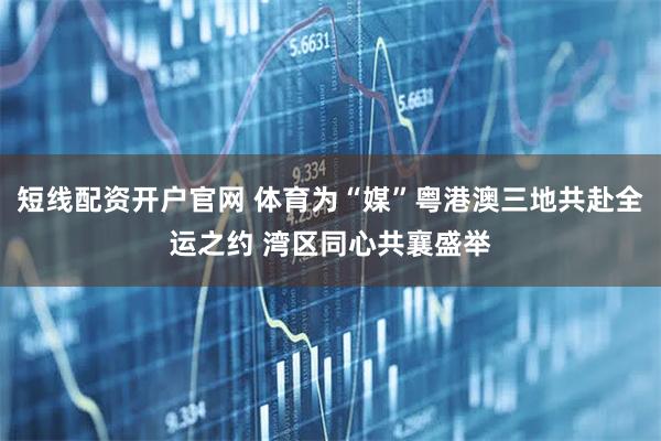 短线配资开户官网 体育为“媒”粤港澳三地共赴全运之约 湾区同心共襄盛举