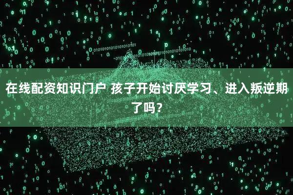在线配资知识门户 孩子开始讨厌学习、进入叛逆期了吗？