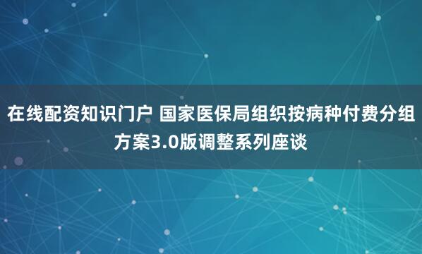 在线配资知识门户 国家医保局组织按病种付费分组方案3.0版调整系列座谈