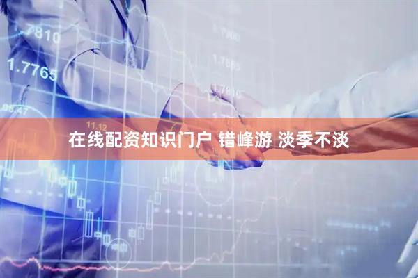 在线配资知识门户 错峰游 淡季不淡