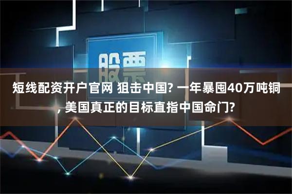 短线配资开户官网 狙击中国? 一年暴囤40万吨铜, 美国真正的目标直指中国命门?