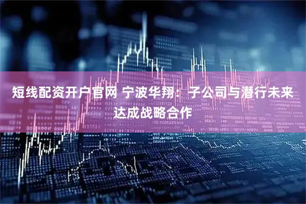 短线配资开户官网 宁波华翔：子公司与潜行未来达成战略合作