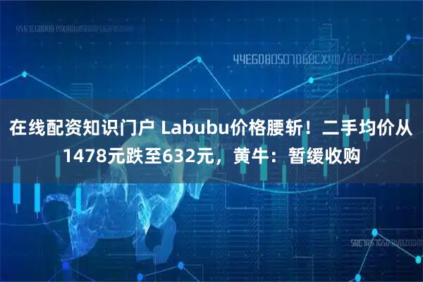 在线配资知识门户 Labubu价格腰斩！二手均价从1478元跌至632元，黄牛：暂缓收购
