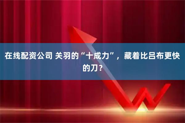 在线配资公司 关羽的“十成力”，藏着比吕布更快的刀？