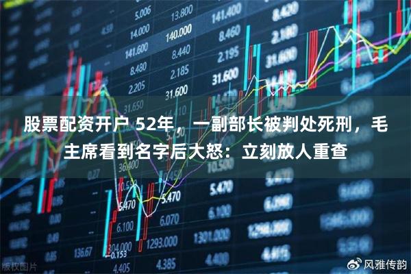 股票配资开户 52年，一副部长被判处死刑，毛主席看到名字后大怒：立刻放人重查