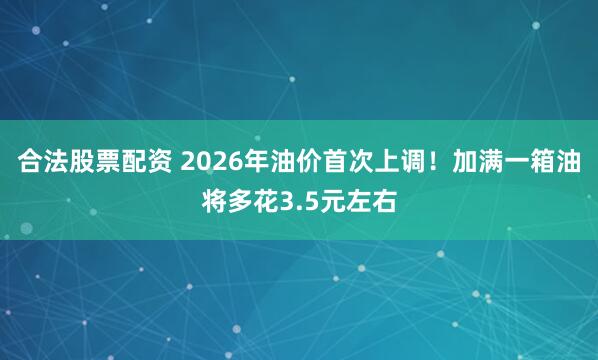 合法股票配资 2026年油价首次上调！加满一箱油将多花3.5元左右