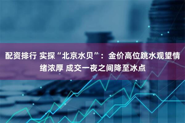 配资排行 实探“北京水贝”：金价高位跳水观望情绪浓厚 成交一夜之间降至冰点