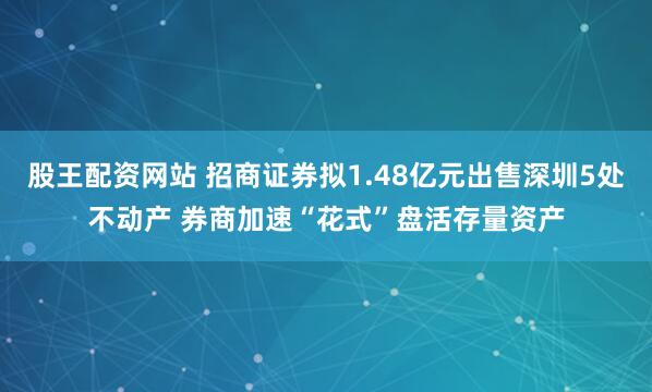 股王配资网站 招商证券拟1.48亿元出售深圳5处不动产 券商加速“花式”盘活存量资产