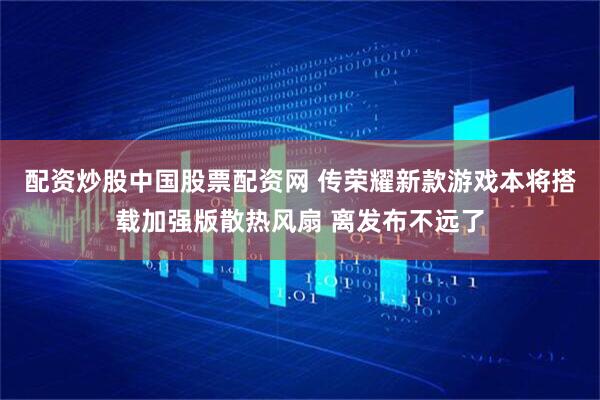 配资炒股中国股票配资网 传荣耀新款游戏本将搭载加强版散热风扇 离发布不远了