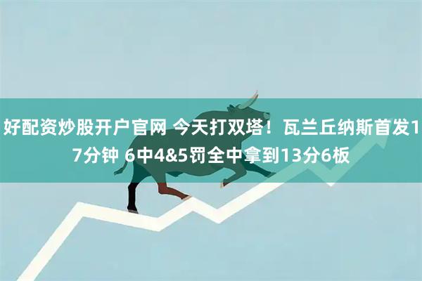好配资炒股开户官网 今天打双塔！瓦兰丘纳斯首发17分钟 6中4&5罚全中拿到13分6板