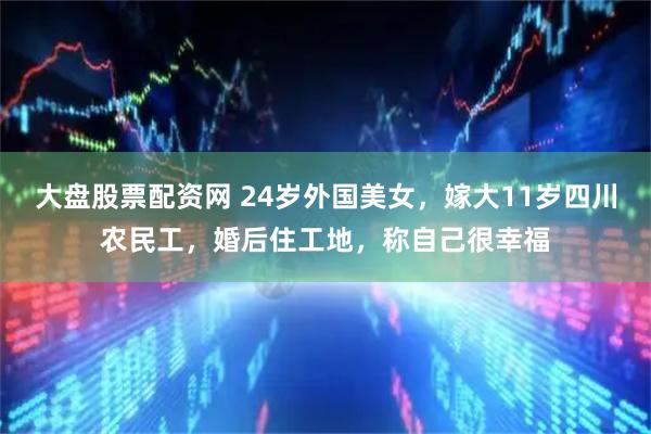 大盘股票配资网 24岁外国美女，嫁大11岁四川农民工，婚后住工地，称自己很幸福