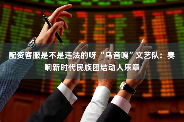 配资客服是不是违法的呀 “乌音嘎”文艺队：奏响新时代民族团结动人乐章