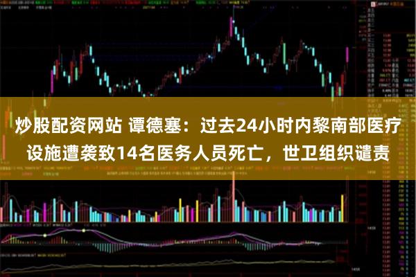 炒股配资网站 谭德塞：过去24小时内黎南部医疗设施遭袭致14名医务人员死亡，世卫组织谴责