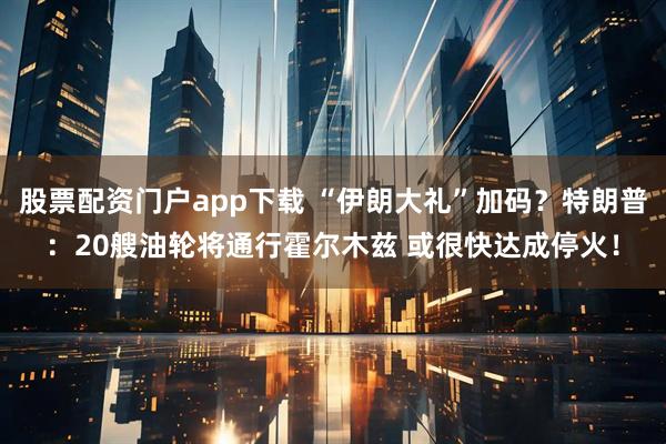 股票配资门户app下载 “伊朗大礼”加码？特朗普：20艘油轮将通行霍尔木兹 或很快达成停火！