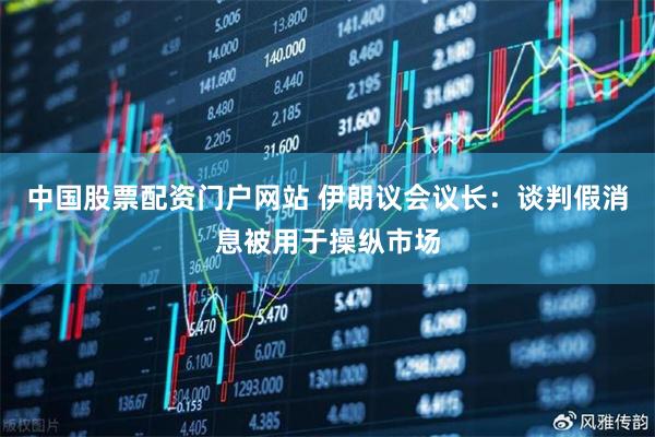 中国股票配资门户网站 伊朗议会议长：谈判假消息被用于操纵市场