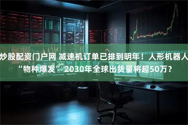 炒股配资门户网 减速机订单已排到明年！人形机器人“物种爆发” 2030年全球出货量将超50万？
