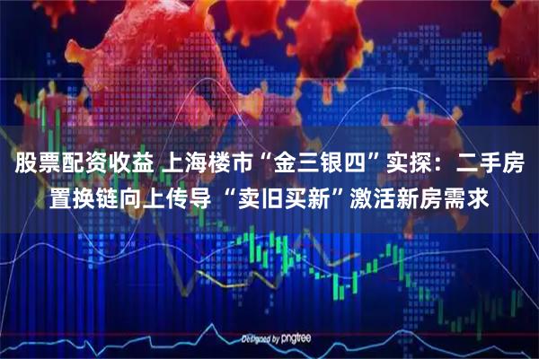 股票配资收益 上海楼市“金三银四”实探：二手房置换链向上传导 “卖旧买新”激活新房需求