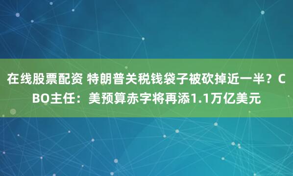 在线股票配资 特朗普关税钱袋子被砍掉近一半？CBO主任：美预算赤字将再添1.1万亿美元