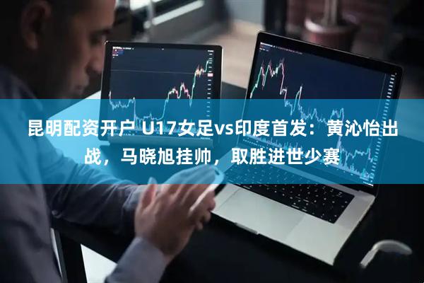 昆明配资开户 U17女足vs印度首发：黄沁怡出战，马晓旭挂帅，取胜进世少赛