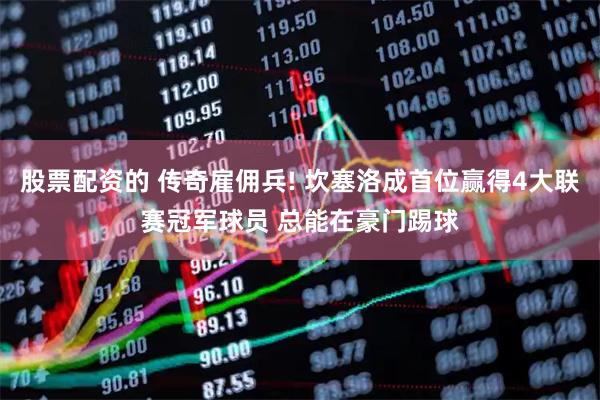股票配资的 传奇雇佣兵! 坎塞洛成首位赢得4大联赛冠军球员 总能在豪门踢球
