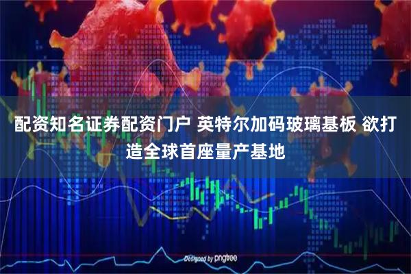 配资知名证券配资门户 英特尔加码玻璃基板 欲打造全球首座量产基地