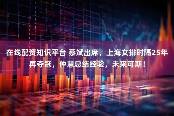 在线配资知识平台 蔡斌出席，上海女排时隔25年再夺冠，仲慧总结经验，未来可期！