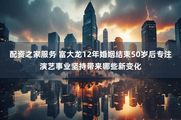 配资之家服务 富大龙12年婚姻结束50岁后专注演艺事业坚持带来哪些新变化