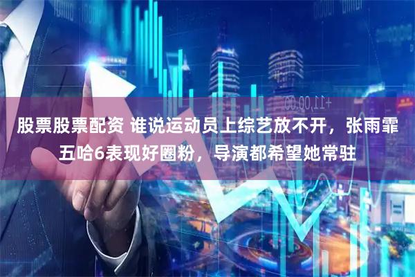 股票股票配资 谁说运动员上综艺放不开，张雨霏五哈6表现好圈粉，导演都希望她常驻