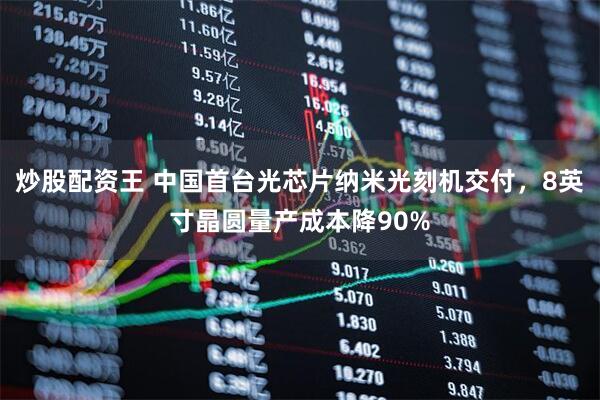炒股配资王 中国首台光芯片纳米光刻机交付，8英寸晶圆量产成本降90%